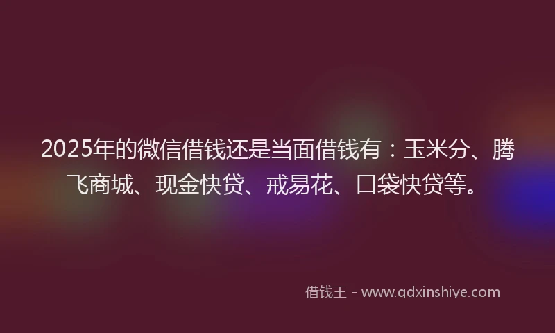 2025年的微信借钱还是当面借钱有：玉米分、腾飞商城、现金快贷、戒易花、口袋快贷等。