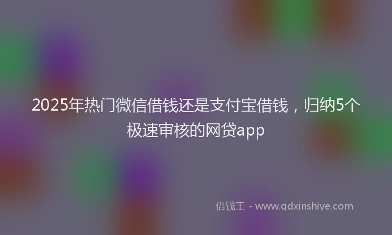 2025年热门微信借钱还是支付宝借钱，归纳5个极速审核的网贷app