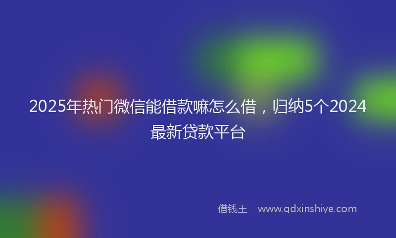 2025年热门微信能借款嘛怎么借，归纳5个2024最新贷款平台