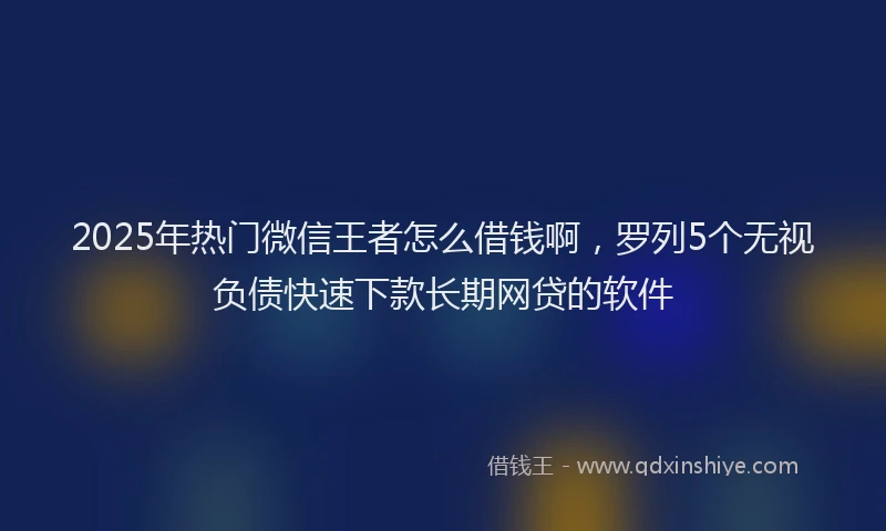 2025年热门微信王者怎么借钱啊，罗列5个无视负债快速下款长期网贷的软件
