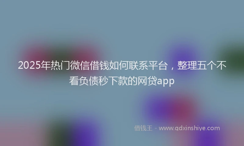 2025年热门微信借钱如何联系平台，整理五个不看负债秒下款的网贷app