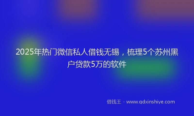 2025年热门微信私人借钱无锡，梳理5个苏州黑户贷款5万的软件