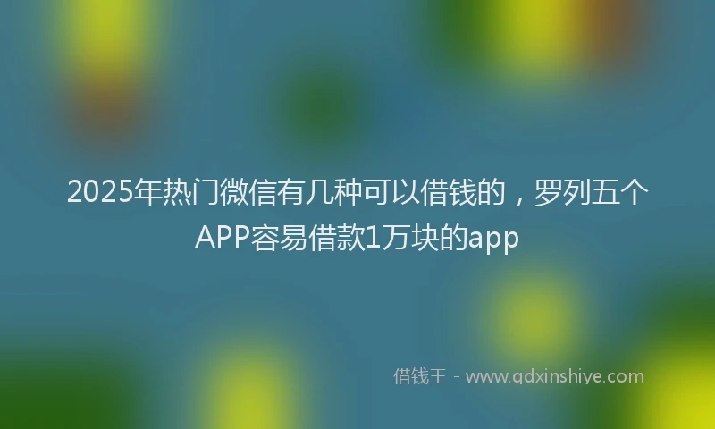 2025年热门微信有几种可以借钱的，罗列五个APP容易借款1万块的app