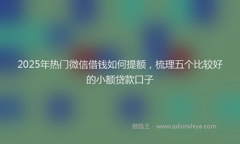 2025年热门微信借钱如何提额，梳理五个比较好的小额贷款口子
