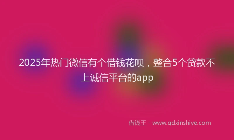 2025年热门微信有个借钱花呗，整合5个贷款不上诚信平台的app