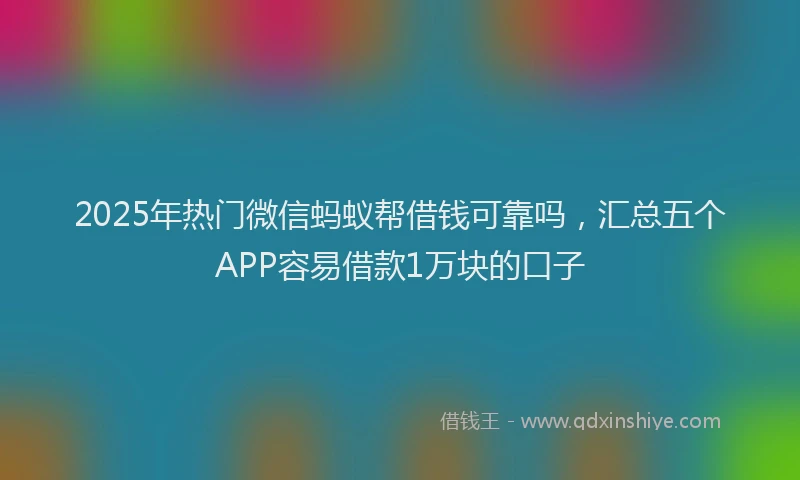 2025年热门微信蚂蚁帮借钱可靠吗，汇总五个APP容易借款1万块的口子