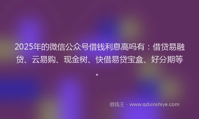 2025年的微信公众号借钱利息高吗有：借贷易融贷、云易购、现金树、快借易贷宝盒、好分期等。