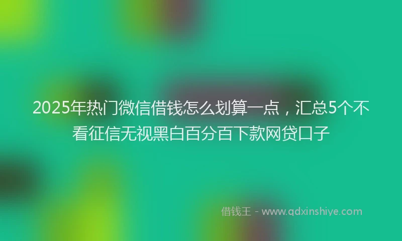 2025年热门微信借钱怎么划算一点，汇总5个不看征信无视黑白百分百下款网贷口子