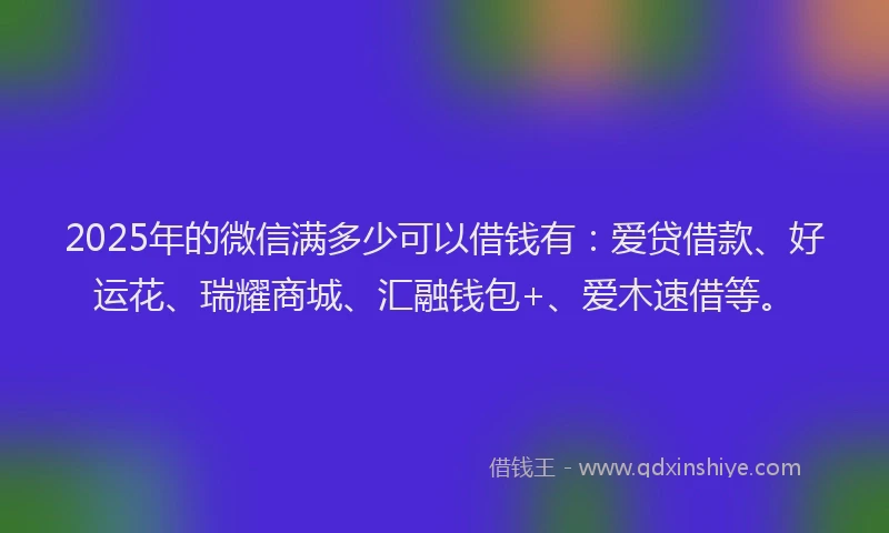 2025年的微信满多少可以借钱有：爱贷借款、好运花、瑞耀商城、汇融钱包+、爱木速借等。