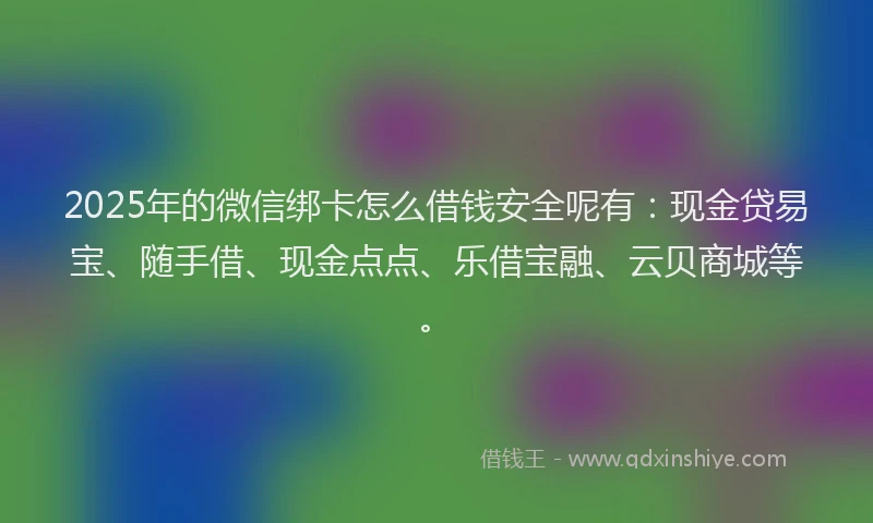 2025年的微信绑卡怎么借钱安全呢有：现金贷易宝、随手借、现金点点、乐借宝融、云贝商城等。