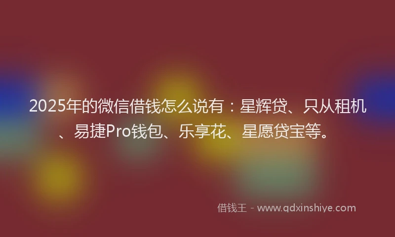 2025年的微信借钱怎么说有：星辉贷、只从租机、易捷Pro钱包、乐享花、星愿贷宝等。