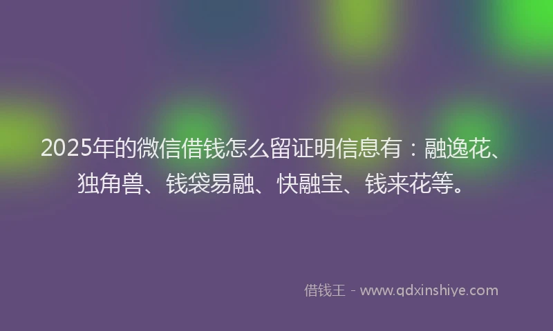 2025年的微信借钱怎么留证明信息有：融逸花、独角兽、钱袋易融、快融宝、钱来花等。