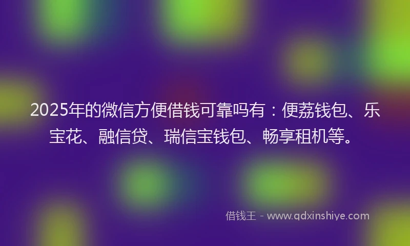 2025年的微信方便借钱可靠吗有：便荔钱包、乐宝花、融信贷、瑞信宝钱包、畅享租机等。