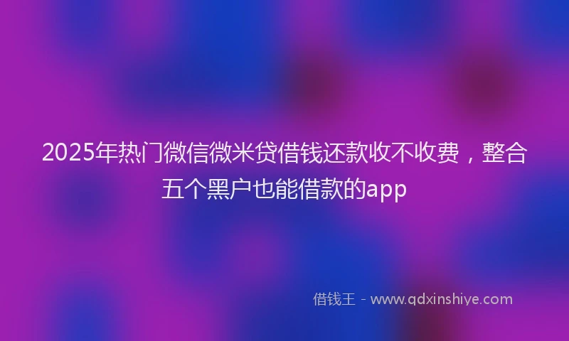 2025年热门微信微米贷借钱还款收不收费，整合五个黑户也能借款的app