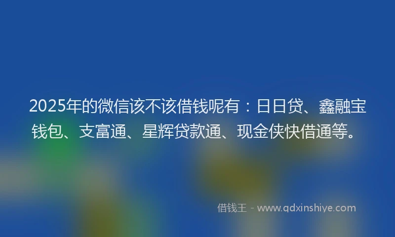 2025年的微信该不该借钱呢有：日日贷、鑫融宝钱包、支富通、星辉贷款通、现金侠快借通等。