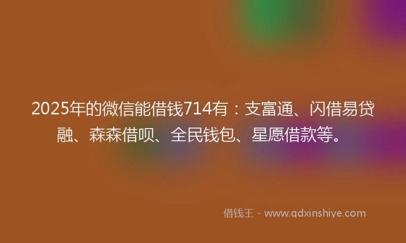 2025年的微信能借钱714有：支富通、闪借易贷融、森森借呗、全民钱包、星愿借款等。
