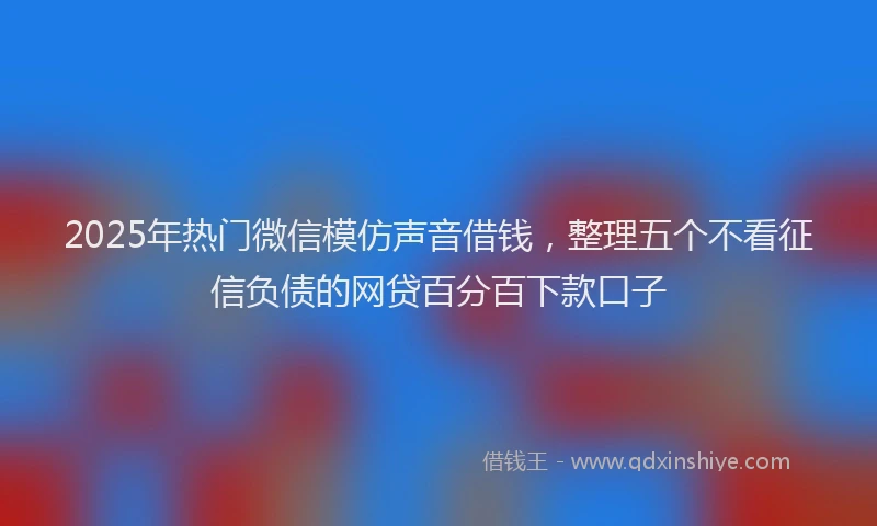 2025年热门微信模仿声音借钱，整理五个不看征信负债的网贷百分百下款口子