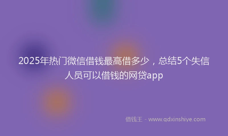 2025年热门微信借钱最高借多少，总结5个失信人员可以借钱的网贷app