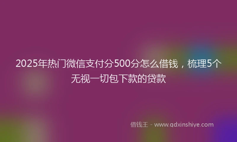 2025年热门微信支付分500分怎么借钱，梳理5个无视一切包下款的贷款
