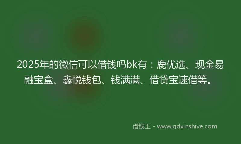 2025年的微信可以借钱吗bk有：鹿优选、现金易融宝盒、鑫悦钱包、钱满满、借贷宝速借等。
