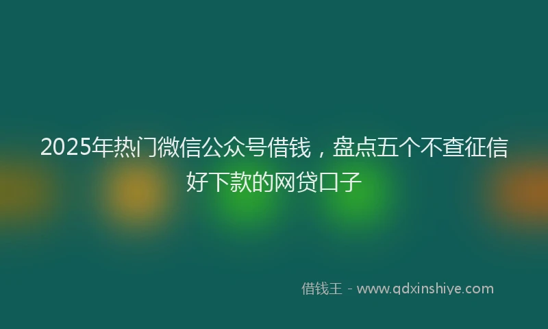 2025年热门微信公众号借钱，盘点五个不查征信好下款的网贷口子