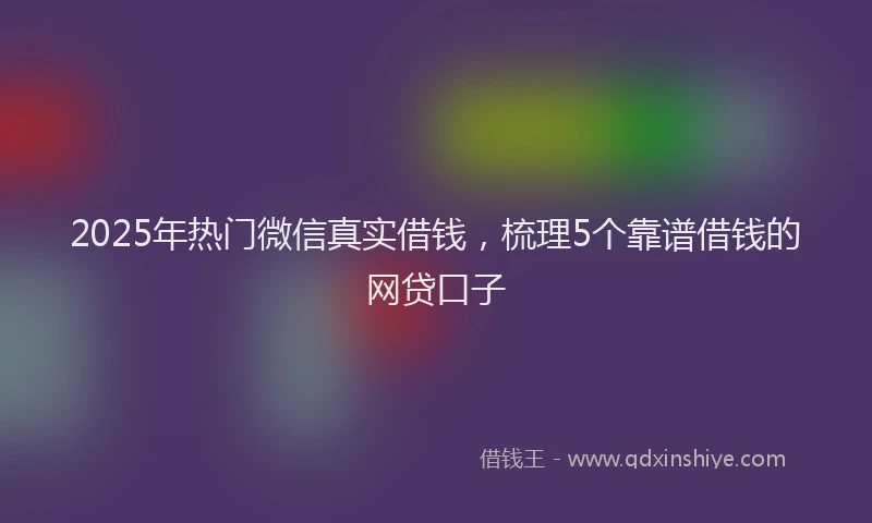 2025年热门微信真实借钱，梳理5个靠谱借钱的网贷口子