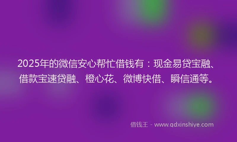 2025年的微信安心帮忙借钱有：现金易贷宝融、借款宝速贷融、橙心花、微博快借、瞬信通等。