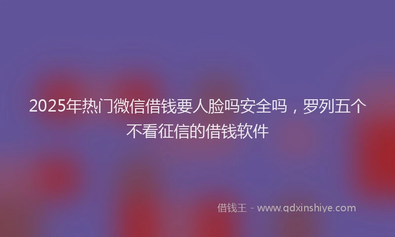 2025年热门微信借钱要人脸吗安全吗，罗列五个不看征信的借钱软件