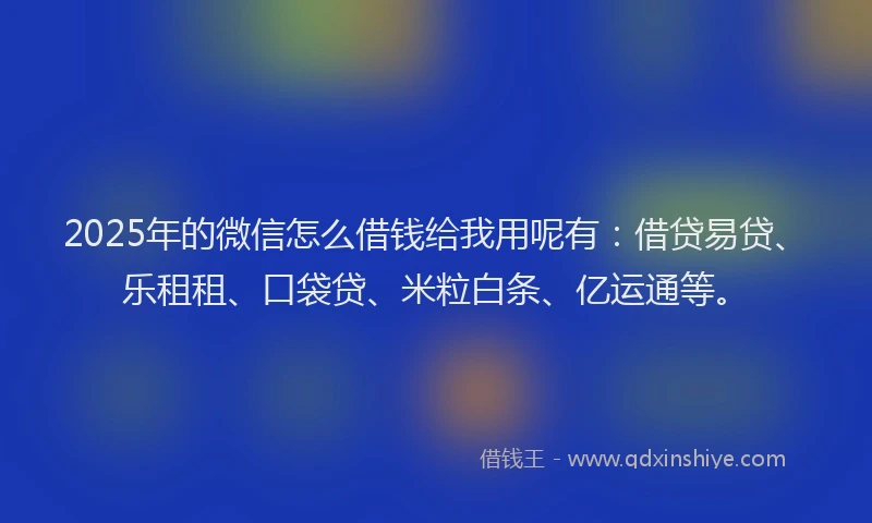 2025年的微信怎么借钱给我用呢有：借贷易贷、乐租租、口袋贷、米粒白条、亿运通等。