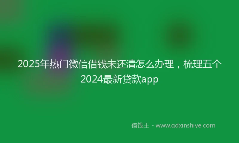 2025年热门微信借钱未还清怎么办理，梳理五个2024最新贷款app