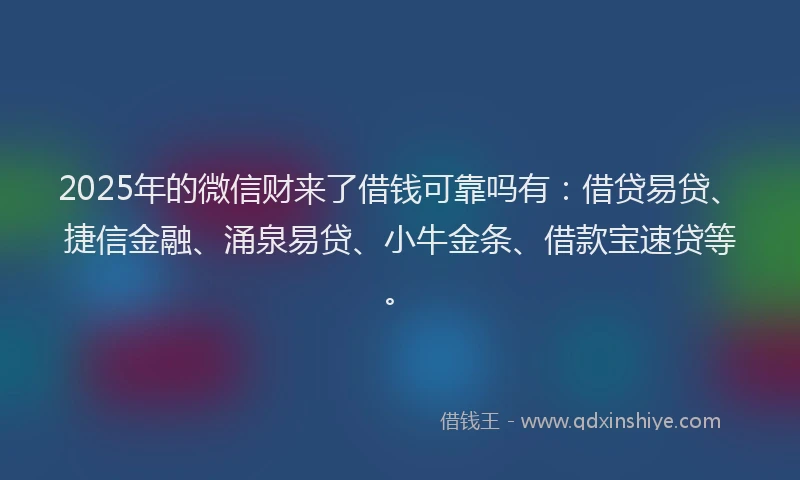 2025年的微信财来了借钱可靠吗有：借贷易贷、捷信金融、涌泉易贷、小牛金条、借款宝速贷等。