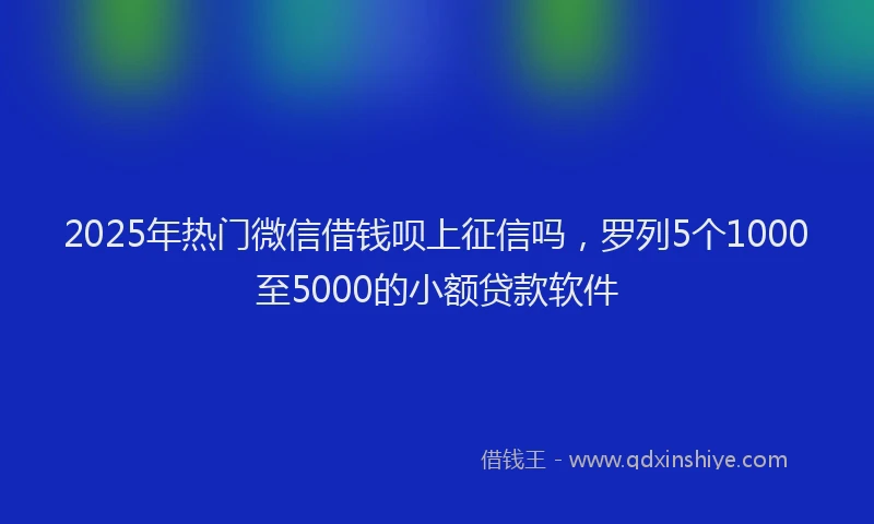 2025年热门微信借钱呗上征信吗，罗列5个1000至5000的小额贷款软件