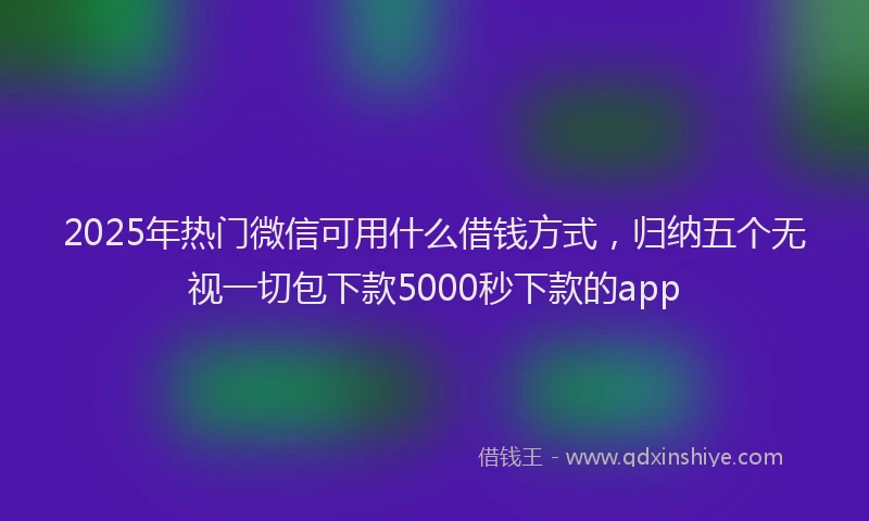 2025年热门微信可用什么借钱方式，归纳五个无视一切包下款5000秒下款的app