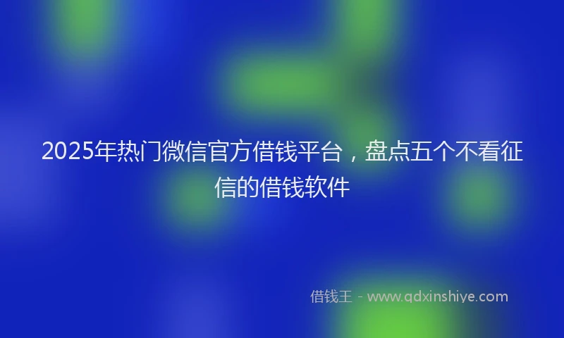 2025年热门微信官方借钱平台，盘点五个不看征信的借钱软件