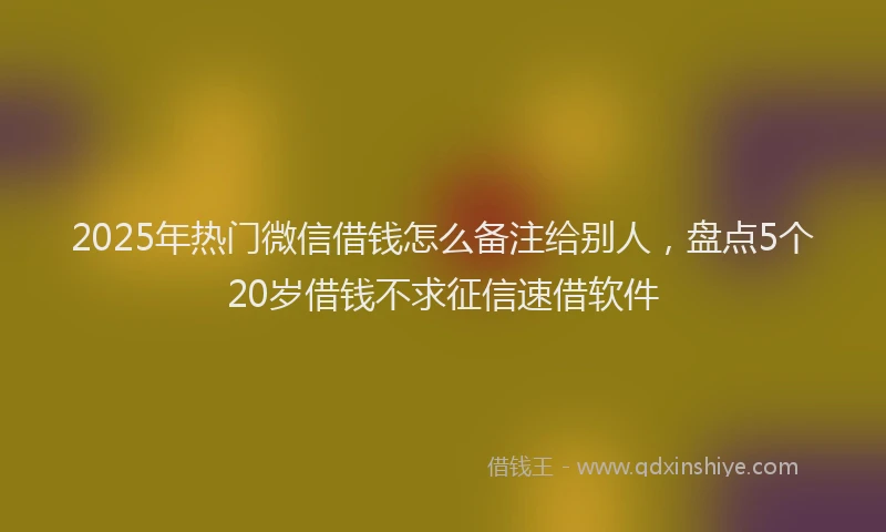 2025年热门微信借钱怎么备注给别人，盘点5个20岁借钱不求征信速借软件