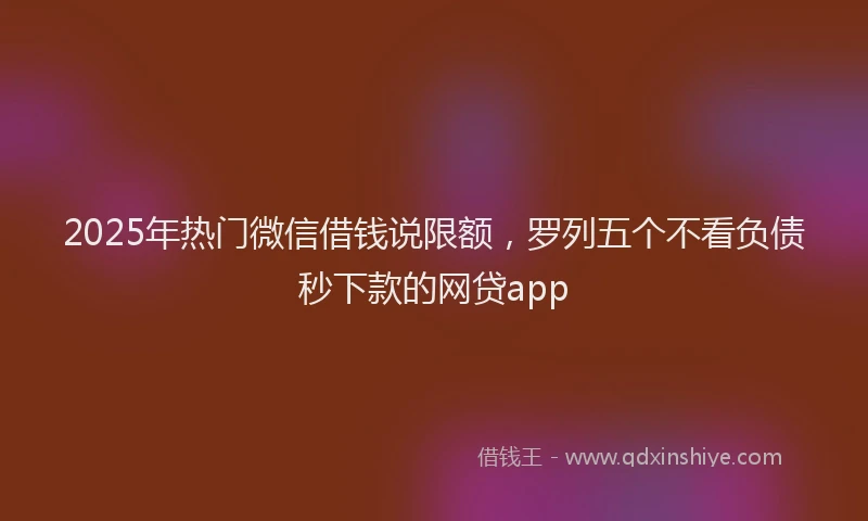 2025年热门微信借钱说限额，罗列五个不看负债秒下款的网贷app