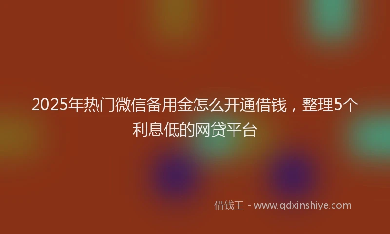 2025年热门微信备用金怎么开通借钱，整理5个利息低的网贷平台