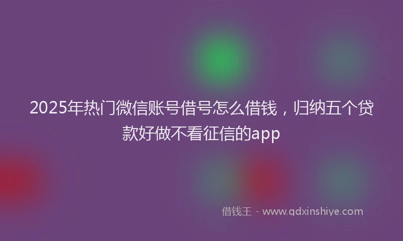 2025年热门微信账号借号怎么借钱，归纳五个贷款好做不看征信的app