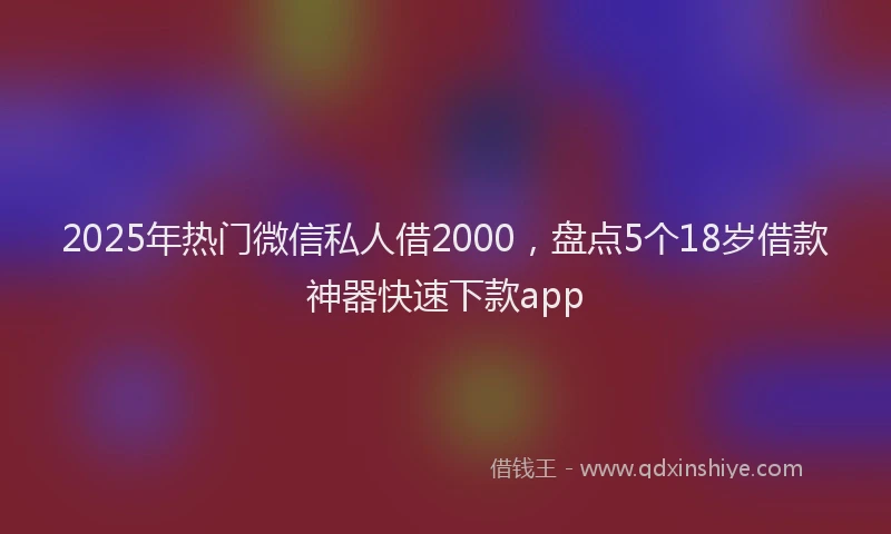 2025年热门微信私人借2000，盘点5个18岁借款神器快速下款app