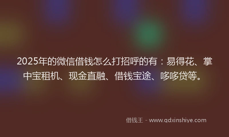 2025年的微信借钱怎么打招呼的有：易得花、掌中宝租机、现金直融、借钱宝途、哆哆贷等。