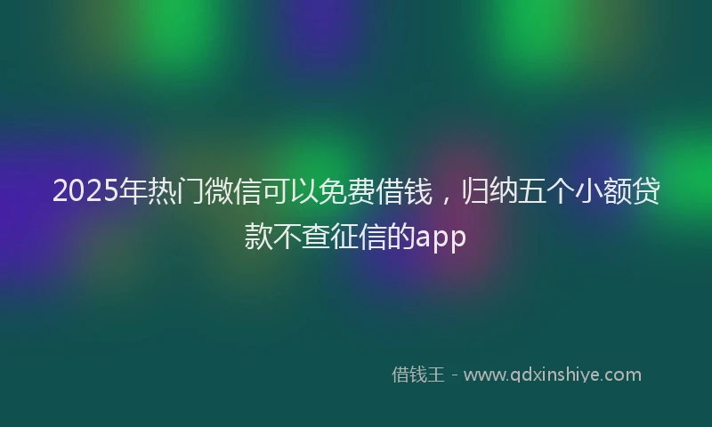 2025年热门微信可以免费借钱，归纳五个小额贷款不查征信的app