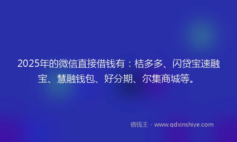 2025年的微信直接借钱有：桔多多、闪贷宝速融宝、慧融钱包、好分期、尔集商城等。