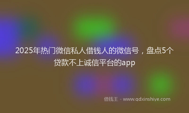 2025年热门微信私人借钱人的微信号，盘点5个贷款不上诚信平台的app