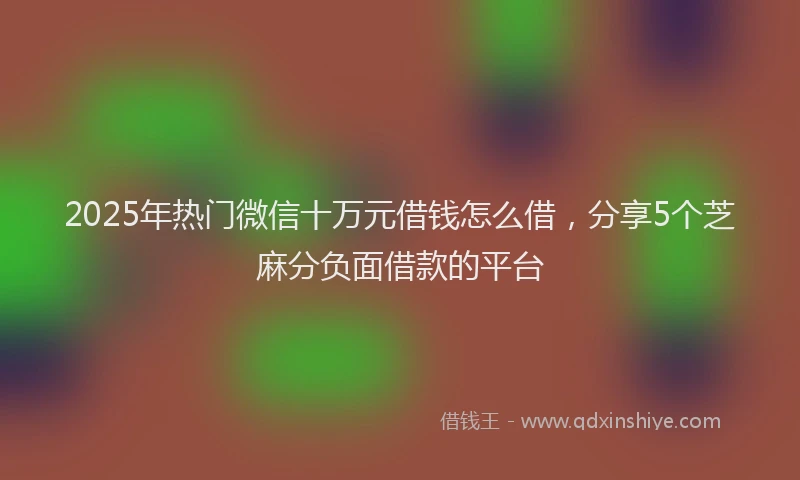 2025年热门微信十万元借钱怎么借，分享5个芝麻分负面借款的平台