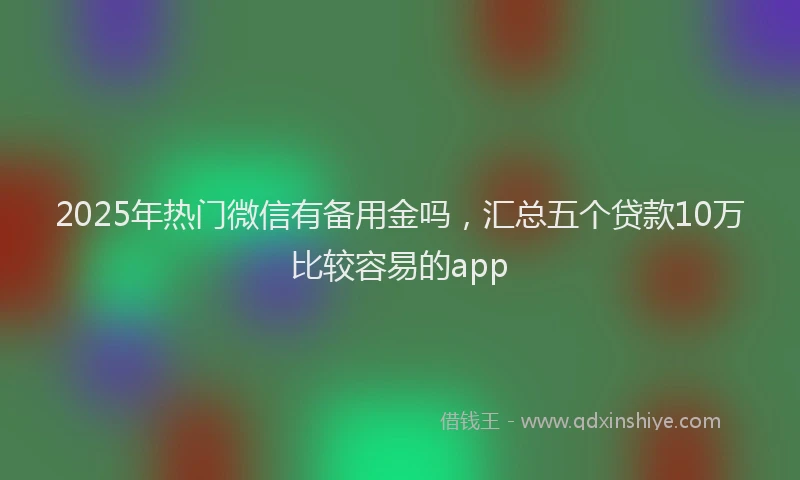 2025年热门微信有备用金吗，汇总五个贷款10万比较容易的app