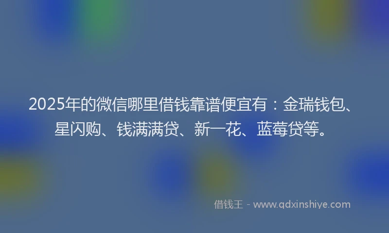 2025年的微信哪里借钱靠谱便宜有：金瑞钱包、星闪购、钱满满贷、新一花、蓝莓贷等。
