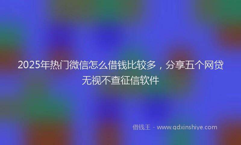 2025年热门微信怎么借钱比较多，分享五个网贷无视不查征信软件