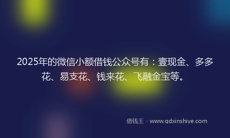 2025年的微信小额借钱公众号有：壹现金、多多花、易支花、钱来花、飞融金宝等。