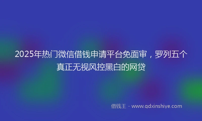 2025年热门微信借钱申请平台免面审，罗列五个真正无视风控黑白的网贷