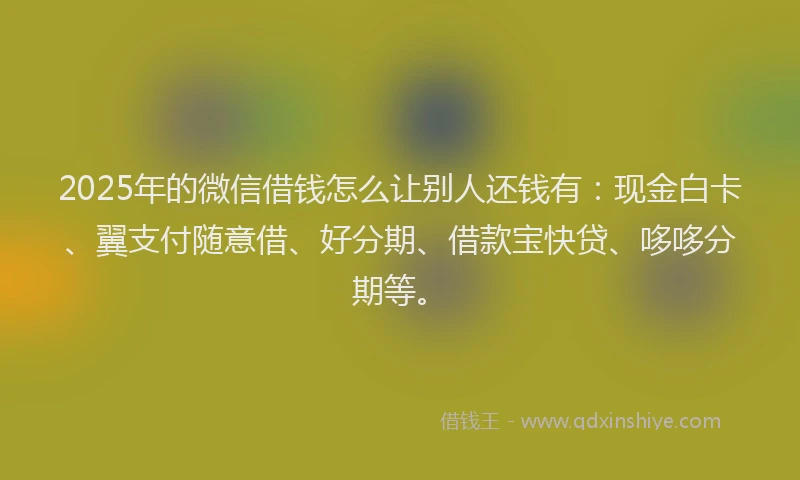 2025年的微信借钱怎么让别人还钱有：现金白卡、翼支付随意借、好分期、借款宝快贷、哆哆分期等。